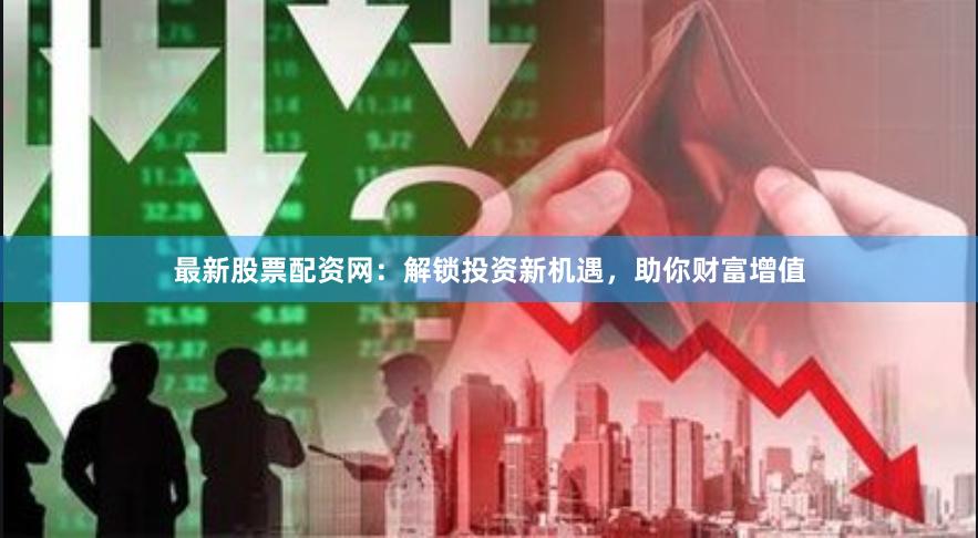 最新股票配资网：解锁投资新机遇，助你财富增值