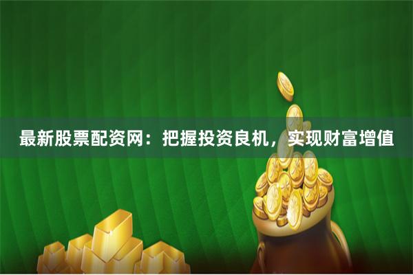 最新股票配资网：把握投资良机，实现财富增值