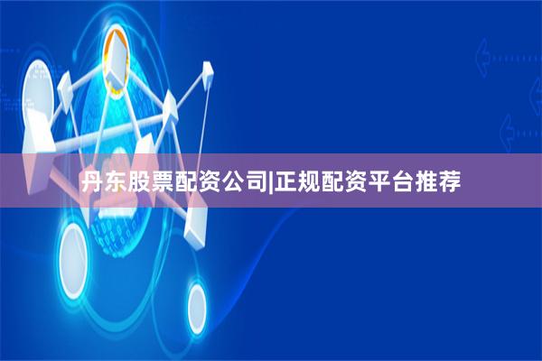 丹东股票配资公司|正规配资平台推荐