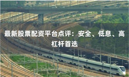 最新股票配资平台点评：安全、低息、高杠杆首选