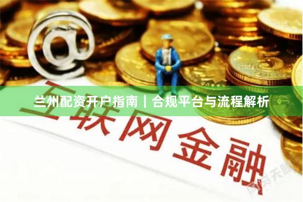 兰州配资开户指南｜合规平台与流程解析