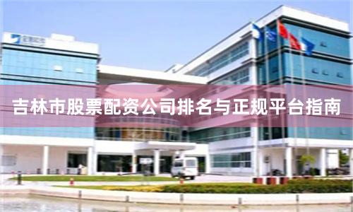 吉林市股票配资公司排名与正规平台指南